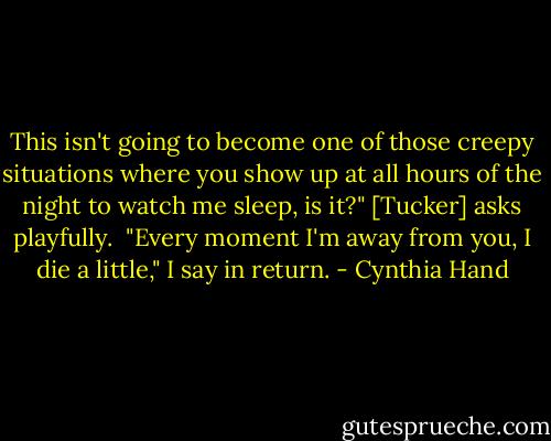 This isn't going to become one of those creepy situations where you show up at all hours of the night to watch me sleep, is it?" [Tucker] asks playfully.<br /><br />"Every moment I'm away from you, I die a little," I say in return. - Cynthia Hand