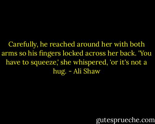Carefully, he reached around her with both arms so his fingers locked across her back.<br />'You have to squeeze,' she whispered, 'or it's not a hug. - Ali Shaw