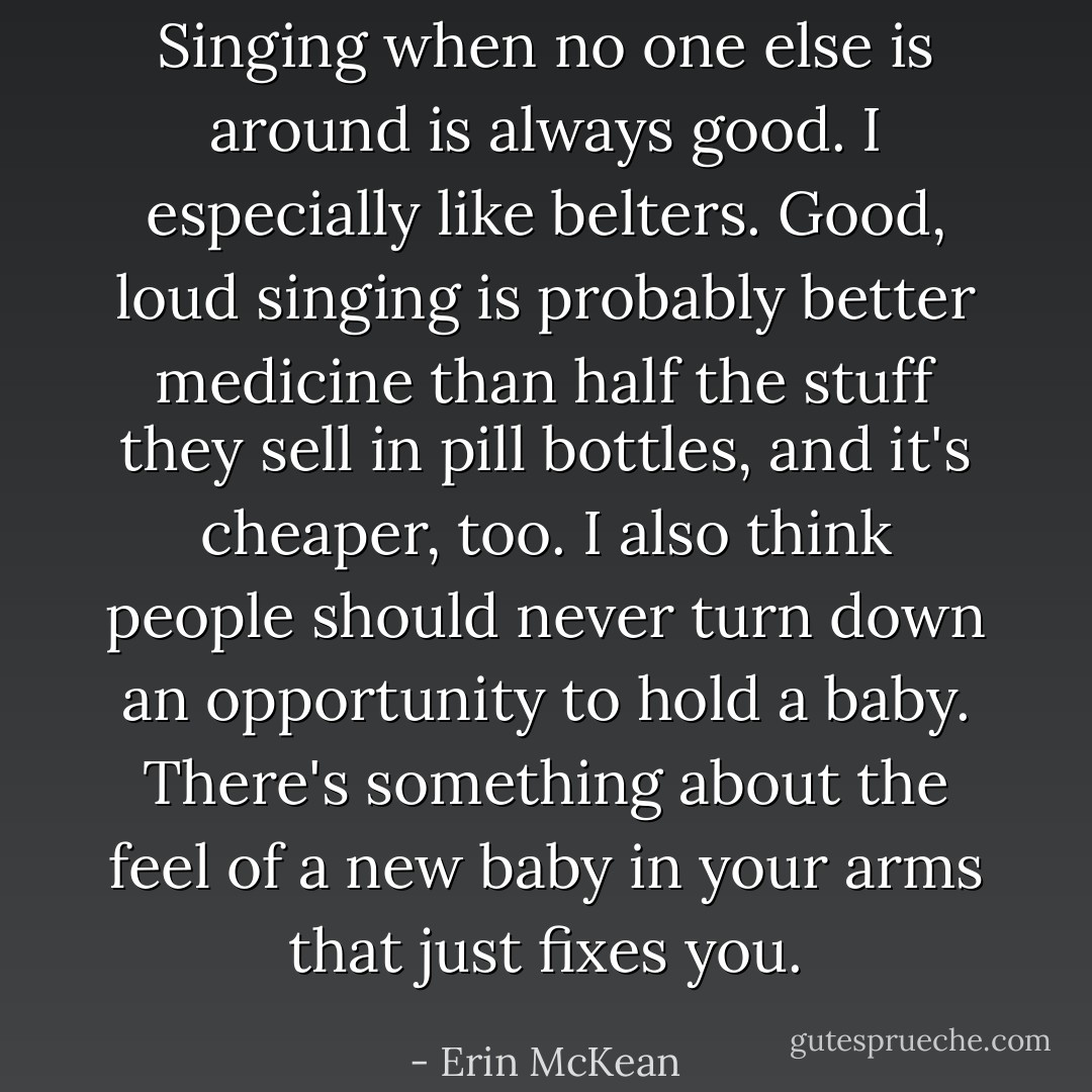 Singing when no one else is around is always good. I especially like belters. Good, loud singing is probably better medicine than half the stuff they sell in pill bottles, and it's cheaper, too. I also think people should never turn down an opportunity to hold a baby. There's something about the feel of a new baby in your arms that just fixes you. - Erin McKean