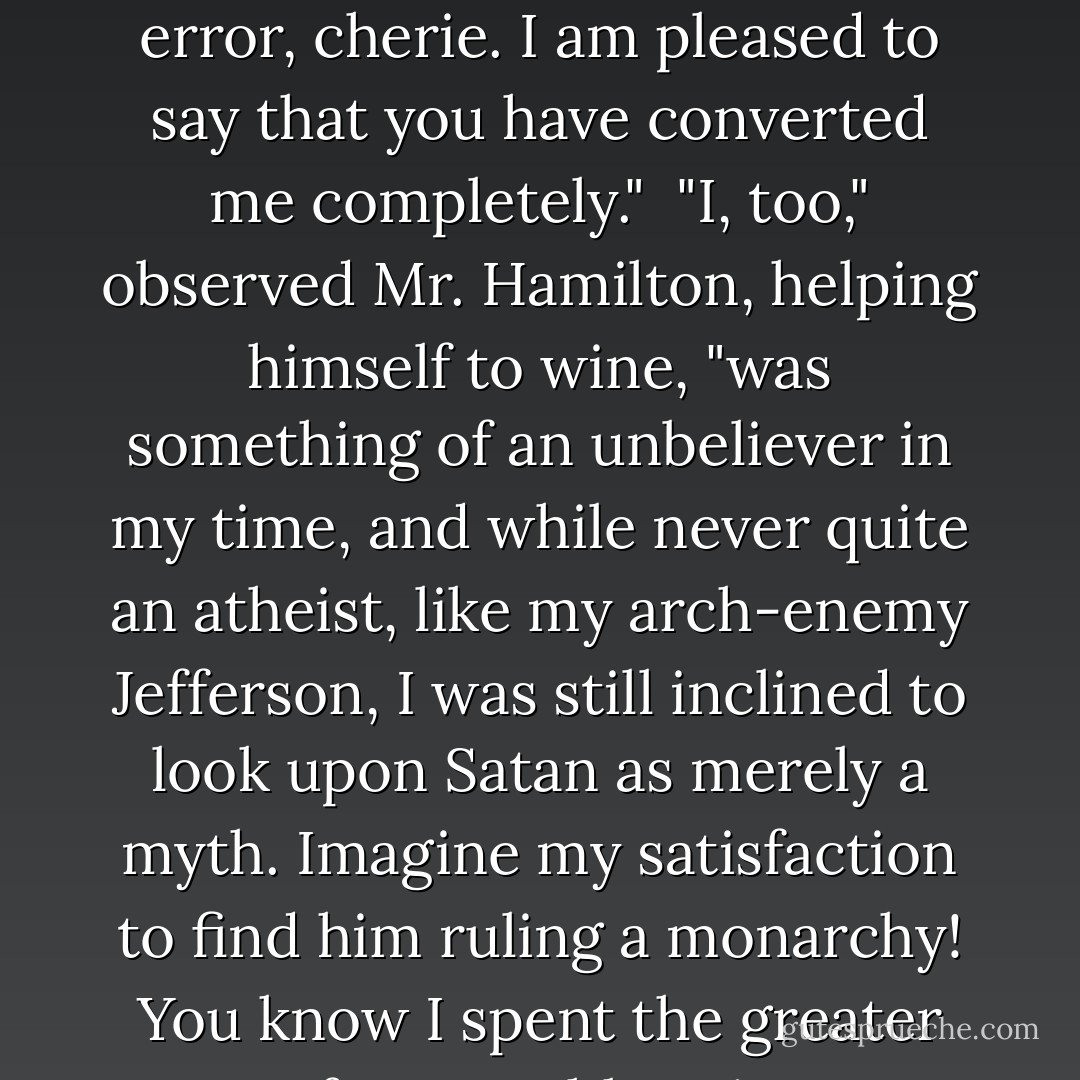Had I realized while on Earth," he said, "that Hell was such a delightful place, I should have put more faith in the teachings of religion. As it was, I actually doubted its existence. A foolish error, cherie. I am pleased to say that you have converted me completely."<br /><br />"I, too," observed Mr. Hamilton, helping himself to wine, "was something of an unbeliever in my time, and while never quite an atheist, like my arch-enemy Jefferson, I was still inclined to look upon Satan as merely a myth. Imagine my satisfaction to find him ruling a monarchy! You know I spent the greater part of my earthly existence fighting Mr. Jefferson and his absurd democratic ideas and now look at the damn country! Run by morons! - Frederic Arnold Kummer Jr.
