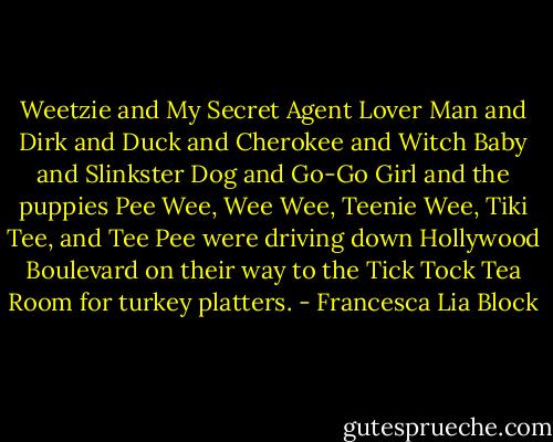 Weetzie and My Secret Agent Lover Man and Dirk and Duck and Cherokee and Witch Baby and Slinkster Dog and Go-Go Girl and the puppies Pee Wee, Wee Wee, Teenie Wee, Tiki Tee, and Tee Pee were driving down Hollywood Boulevard on their way to the Tick Tock Tea Room for turkey platters. - Francesca Lia Block
