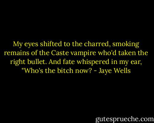 My eyes shifted to the charred, smoking remains of the Caste vampire who'd taken the right bullet. And fate whispered in my ear, "Who's the bitch now? - Jaye Wells
