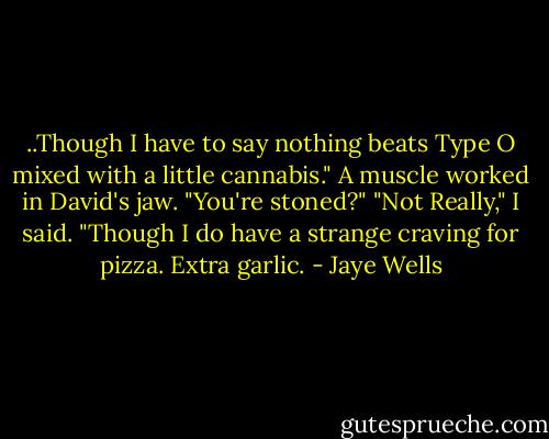 ..Though I have to say nothing beats Type O mixed with a little cannabis." A muscle worked in David's jaw. "You're stoned?"<br />"Not Really," I said. "Though I do have a strange craving for pizza. Extra garlic. - Jaye Wells