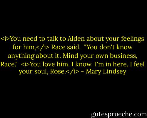 <i>You need to talk to Alden about your feelings for him,</i> Race said. <br />"You don't know anything about it. Mind your own business, Race." <br /><i>You love him. I know. I'm in here. I feel your soul, Rose.</i> - Mary Lindsey