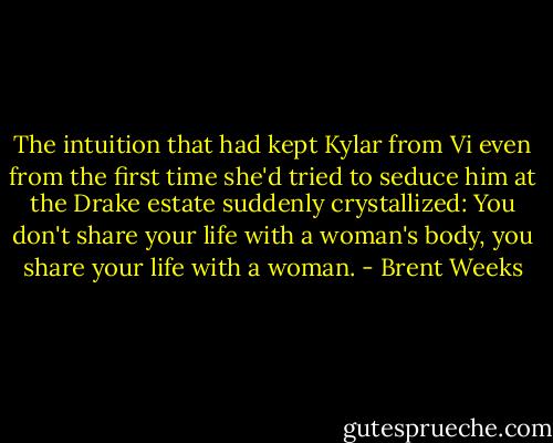 The intuition that had kept Kylar from Vi even from the first time she'd tried to seduce him at the Drake estate suddenly crystallized: You don't share your life with a woman's body, you share your life with a woman. - Brent Weeks