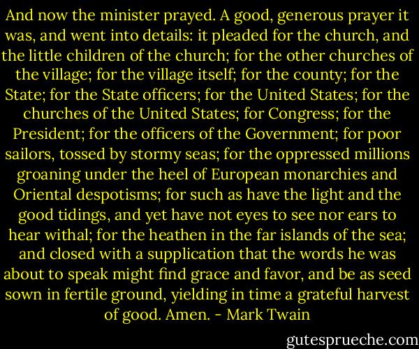 And now the minister prayed. A good, generous prayer it was, and went into details: it pleaded for the church, and the little children of the church; for the other churches of the village; for the village itself; for the county; for the State; for the State officers; for the United States; for the churches of the United States; for Congress; for the President; for the officers of the Government; for poor sailors, tossed by stormy seas; for the oppressed millions groaning under the heel of European monarchies and Oriental despotisms; for such as have the light and the good tidings, and yet have not eyes to see nor ears to hear withal; for the heathen in the far islands of the sea; and closed with a supplication that the words he was about to speak might find grace and favor, and be as seed sown in fertile ground, yielding in time a grateful harvest of good. Amen. - Mark Twain