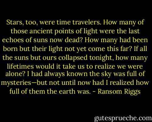 Stars, too, were time travelers. How many of those ancient points of light were the last echoes of suns now dead? How many had been born but their light not yet come this far? If all the suns but ours collapsed tonight, how many lifetimes would it take us to realize we were alone? I had always known the sky was full of mysteries—but not until now had I realized how full of them the earth was. - Ransom Riggs