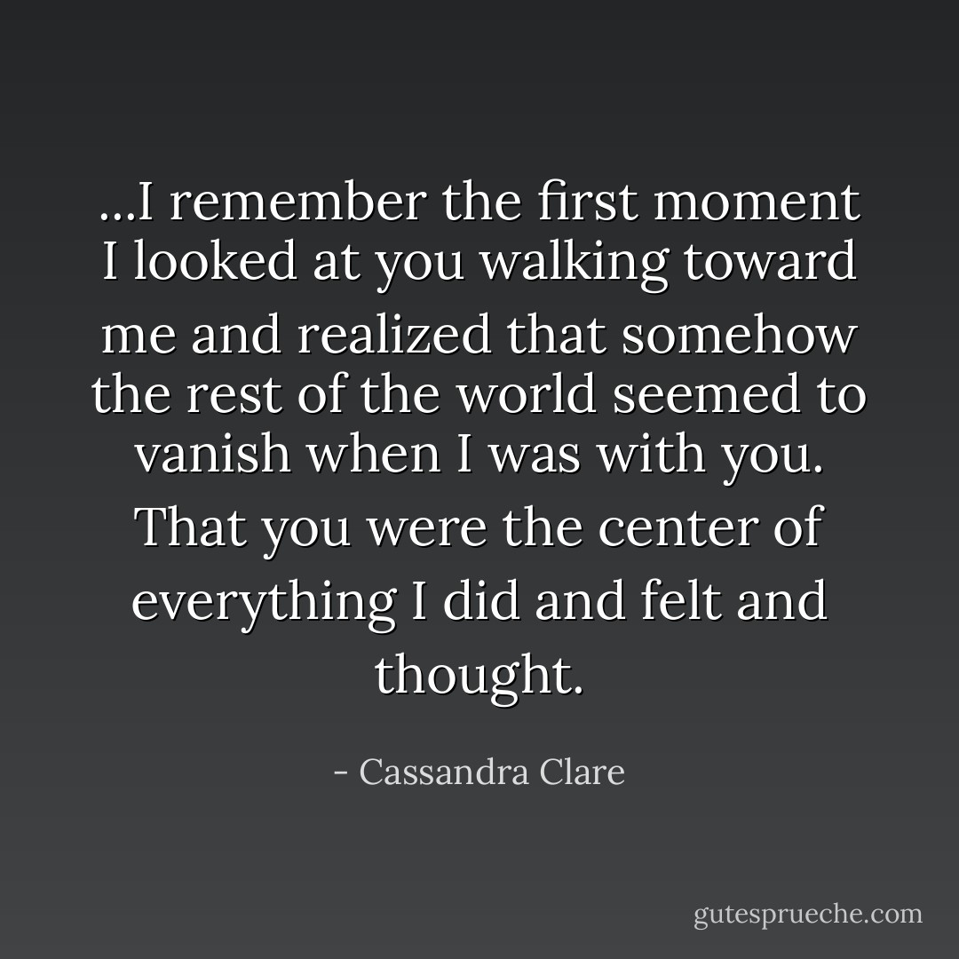 ...I remember the first moment I looked at you walking toward me and realized that somehow the rest of the world seemed to vanish when I was with you. That you were the center of everything I did and felt and thought. - Cassandra Clare
