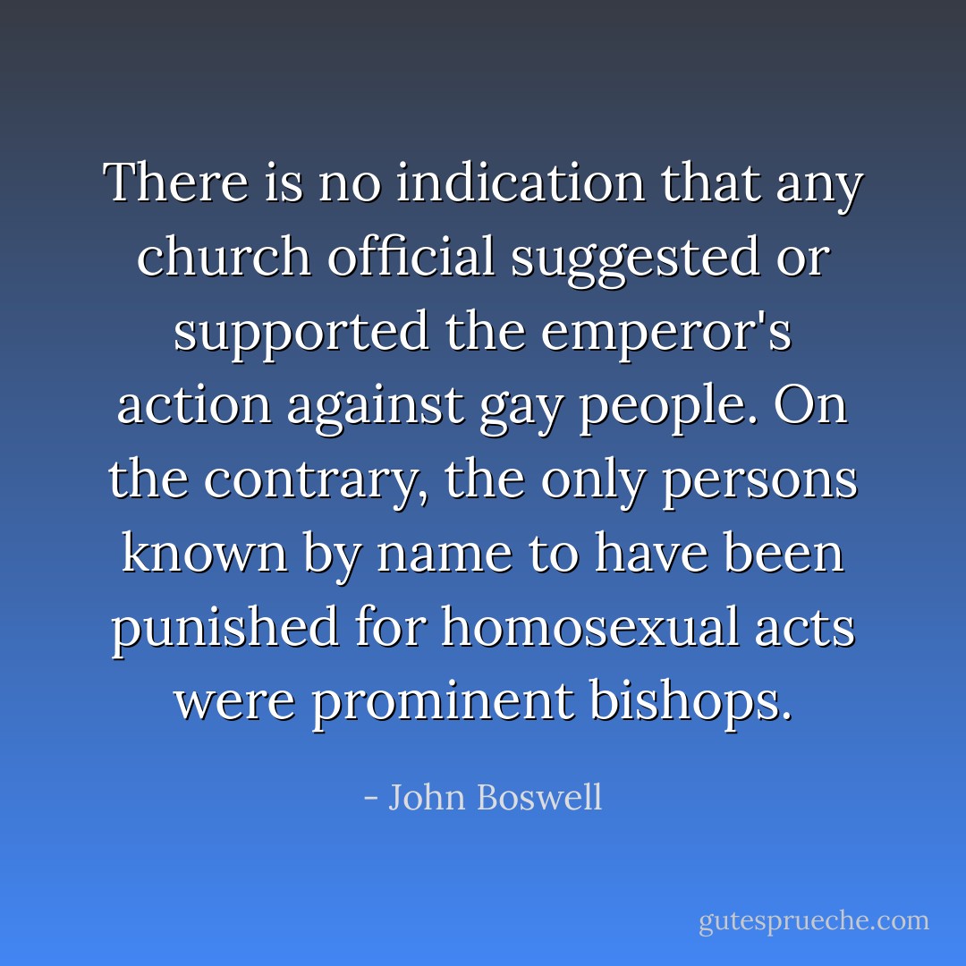There is no indication that any church official suggested or supported the emperor's action against gay people. On the contrary, the only persons known by name to have been punished for homosexual acts were prominent bishops. - John Boswell