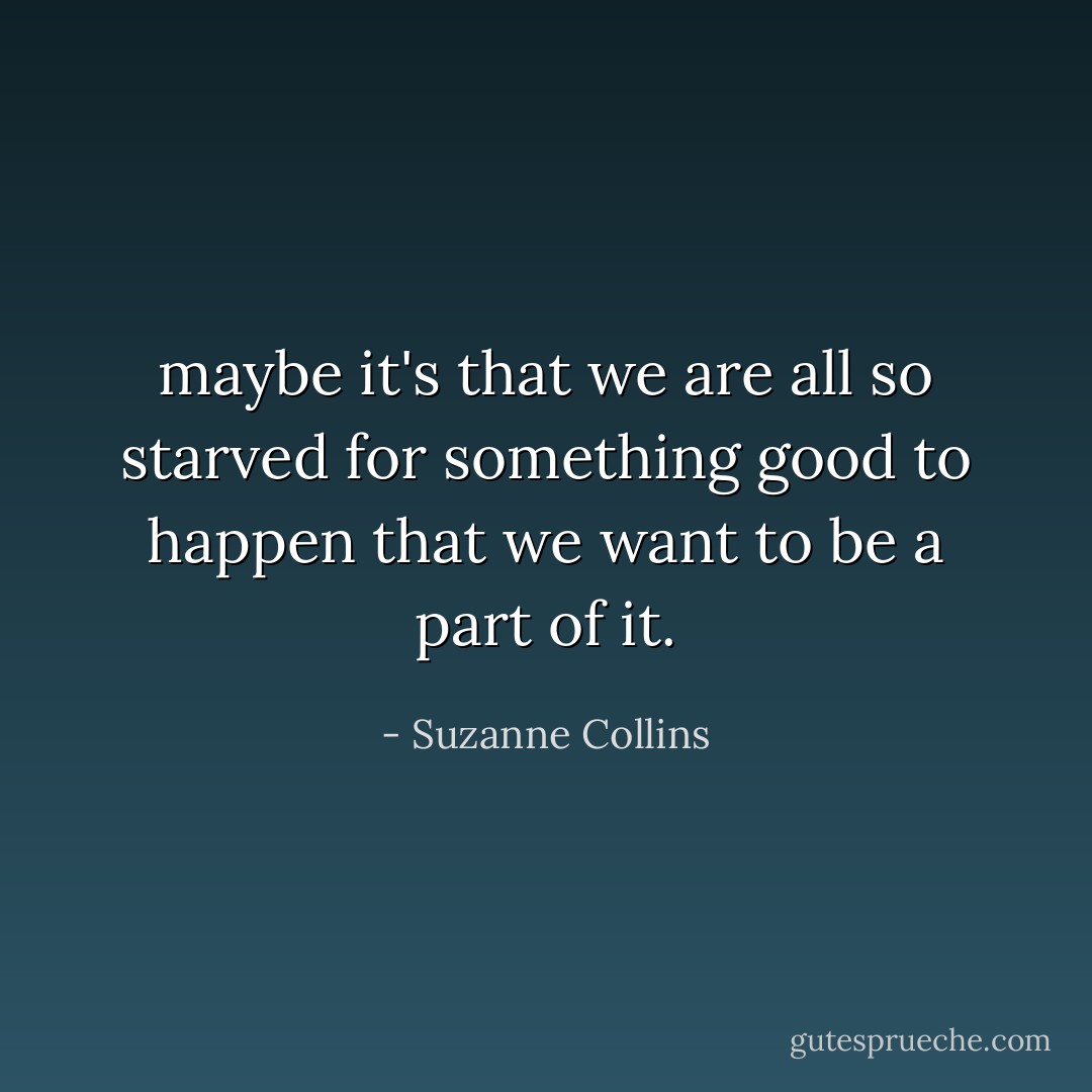 maybe it's that we are all so starved for something good to happen that we want to be a part of it. - Suzanne Collins