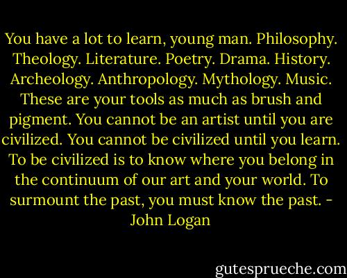 You have a lot to learn, young man. Philosophy. Theology. Literature. Poetry. Drama. History. Archeology. Anthropology. Mythology. Music. These are your tools as much as brush and pigment. You cannot be an artist until you are civilized. You cannot be civilized until you learn. To be civilized is to know where you belong in the continuum of our art and your world. To surmount the past, you must know the past. - John Logan