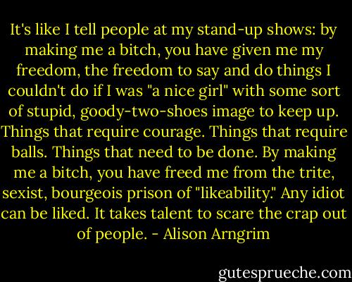 It's like I tell people at my stand-up shows: by making me a bitch, you have given me my freedom, the freedom to say and do things I couldn't do if I was "a nice girl" with some sort of stupid, goody-two-shoes image to keep up. Things that require courage. Things that require balls. Things that need to be done. By making me a bitch, you have freed me from the trite, sexist, bourgeois prison of "likeability." Any idiot can be liked. It takes talent to scare the crap out of people. - Alison Arngrim