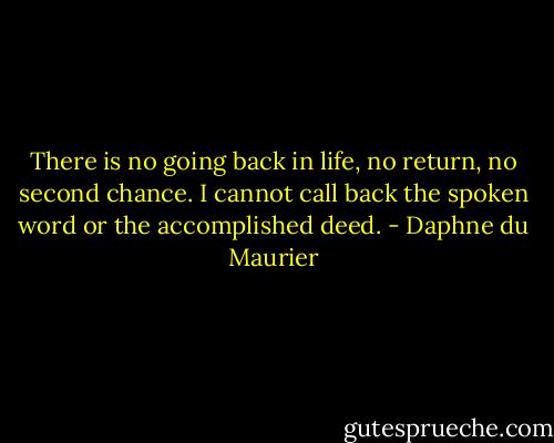 There is no going back in life, no return, no second chance. I cannot call back the spoken word or the accomplished deed. - Daphne du Maurier