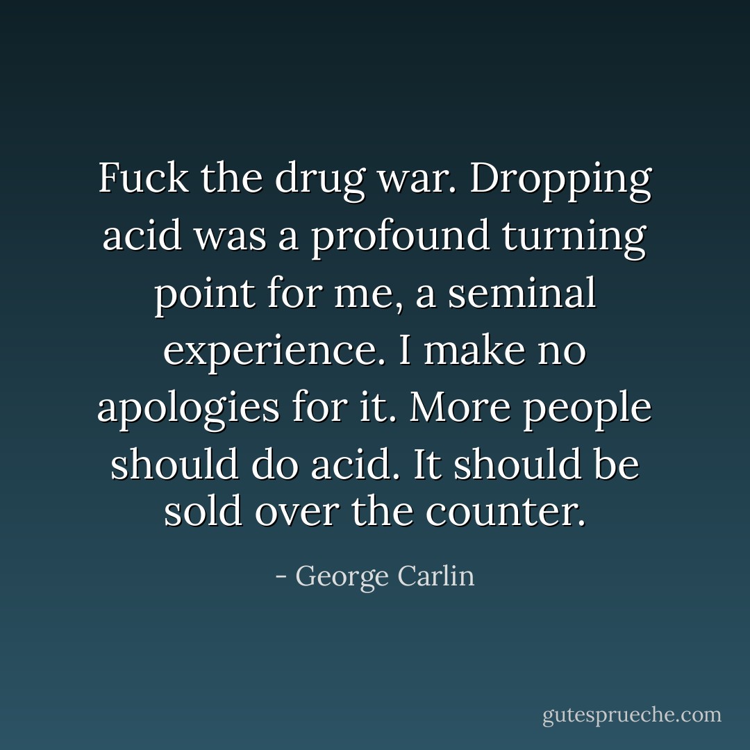 Fuck the drug war. Dropping acid was a profound turning point for me, a seminal experience. I make no apologies for it. More people should do acid. It should be sold over the counter. - George Carlin