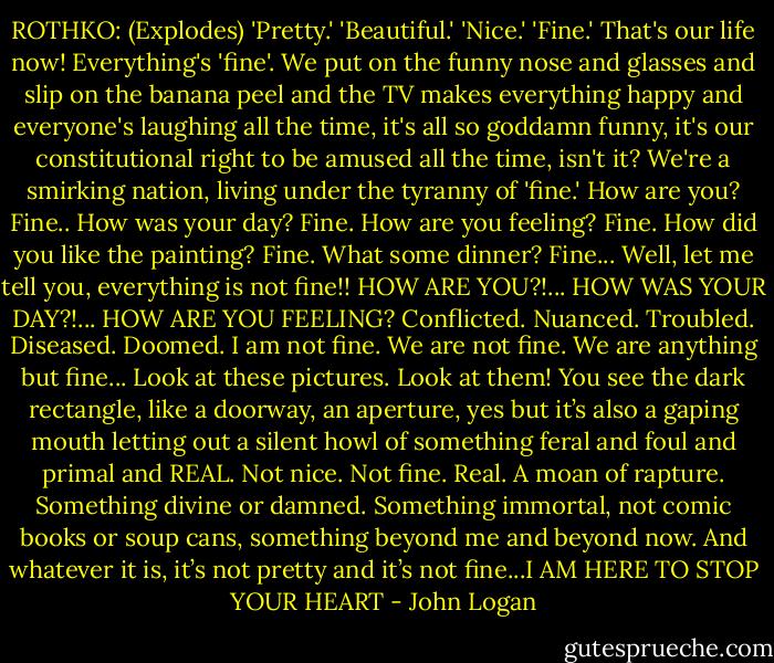 ROTHKO: (Explodes) 'Pretty.' 'Beautiful.' 'Nice.' 'Fine.' That's our life now! Everything's 'fine'. We put on the funny nose and glasses and slip on the banana peel and the TV makes everything happy and everyone's laughing all the time, it's all so goddamn funny, it's our constitutional right to be amused all the time, isn't it? We're a smirking nation, living under the tyranny of 'fine.' How are you? Fine.. How was your day? Fine. How are you feeling? Fine. How did you like the painting? Fine. What some dinner? Fine... Well, let me tell you, everything is not fine!!<br />HOW ARE YOU?!... HOW WAS YOUR DAY?!... HOW ARE YOU FEELING? Conflicted. Nuanced. Troubled. Diseased. Doomed. I am not fine. We are not fine. We are anything but fine... Look at these pictures. Look at them! You see the dark rectangle, like a doorway, an aperture, yes but it’s also a gaping mouth letting out a silent howl of something feral and foul and primal and REAL. Not nice. Not fine. Real. A moan of rapture. Something divine or damned. Something immortal, not comic books or soup cans, something beyond me and beyond now. And whatever it is, it’s not pretty and it’s not fine...I AM HERE TO STOP YOUR HEART‬ - John Logan