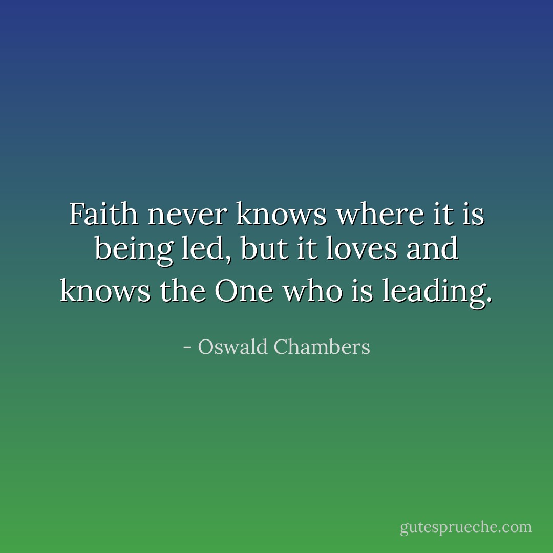Faith never knows where it is being led, but it loves and knows the One who is leading. - Oswald Chambers