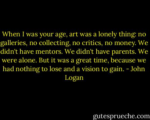 When I was your age, art was a lonely thing: no galleries, no collecting, no critics, no money. We didn't have mentors. We didn't have parents. We were alone. But it was a great time, because we had nothing to lose and a vision to gain. - John Logan