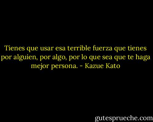 Tienes que usar esa terrible fuerza que tienes por alguien, por algo, por lo que sea que te haga mejor persona. - Kazue Kato