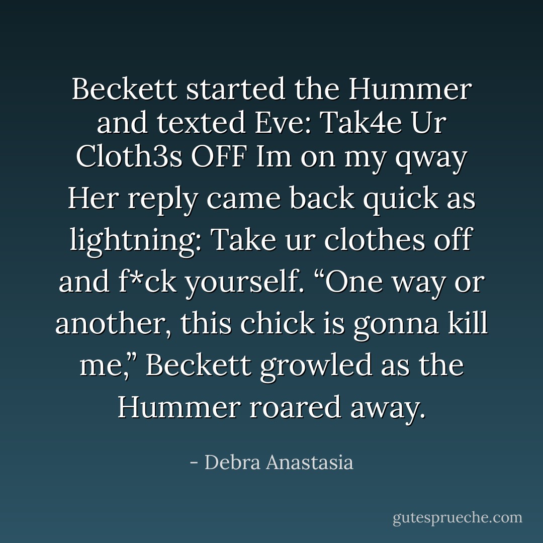 Beckett started the Hummer and texted Eve:<br />Tak4e Ur Cloth3s OFF Im on my qway<br />Her reply came back quick as lightning:<br />Take ur clothes off and f*ck yourself.<br />“One way or another, this chick is gonna kill me,” Beckett growled as the Hummer roared away. - Debra Anastasia