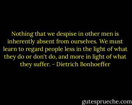 Nothing that we despise in other men is inherently absent from ourselves. We must learn to regard people less in the light of what they do or don't do, and more in light of what they suffer. - Dietrich Bonhoeffer