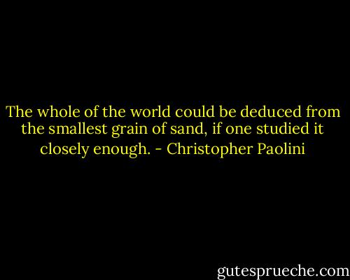 The whole of the world could be deduced from the smallest grain of sand, if one studied it closely enough. - Christopher Paolini