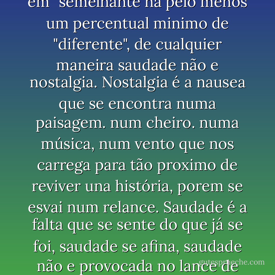 Nostalgia não é saudade.<br />sim, são sinonimas, mas "sinônimo" é o mismo que "semelhante" e não "idêntico"<br />"Idêntico" é cem por cento "igual", enquanto que em "semelhante há pelo menos um percentual minimo de "diferente", de cualquier maneira saudade não e nostalgia.<br />Nostalgia é a nausea que se encontra numa paisagem. num cheiro. numa música, num vento que nos carrega para tão proximo de reviver una história, porem se esvai num relance.<br />Saudade é a falta que se sente do que já se foi, saudade se afina, saudade não e provocada no lance de uma sensação. Saudade e a própia sensação constante, um sentimiento abstrato quase sólido a beira do palpável. - Juliano Ramos de Oliveira