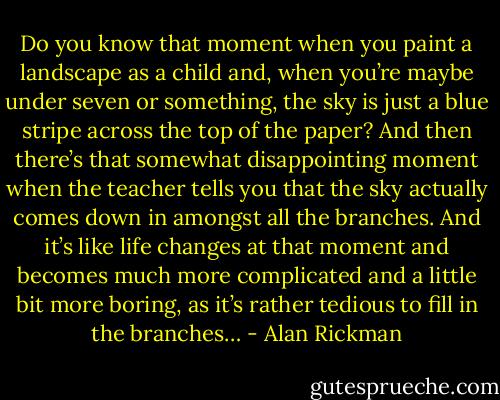 Do you know that moment when you paint a landscape as a child and, when you’re maybe under seven or something, the sky is just a blue stripe across the top of the paper? And then there’s that somewhat disappointing moment when the teacher tells you that the sky actually comes down in amongst all the branches. And it’s like life changes at that moment and becomes much more complicated and a little bit more boring, as it’s rather tedious to fill in the branches… - Alan Rickman