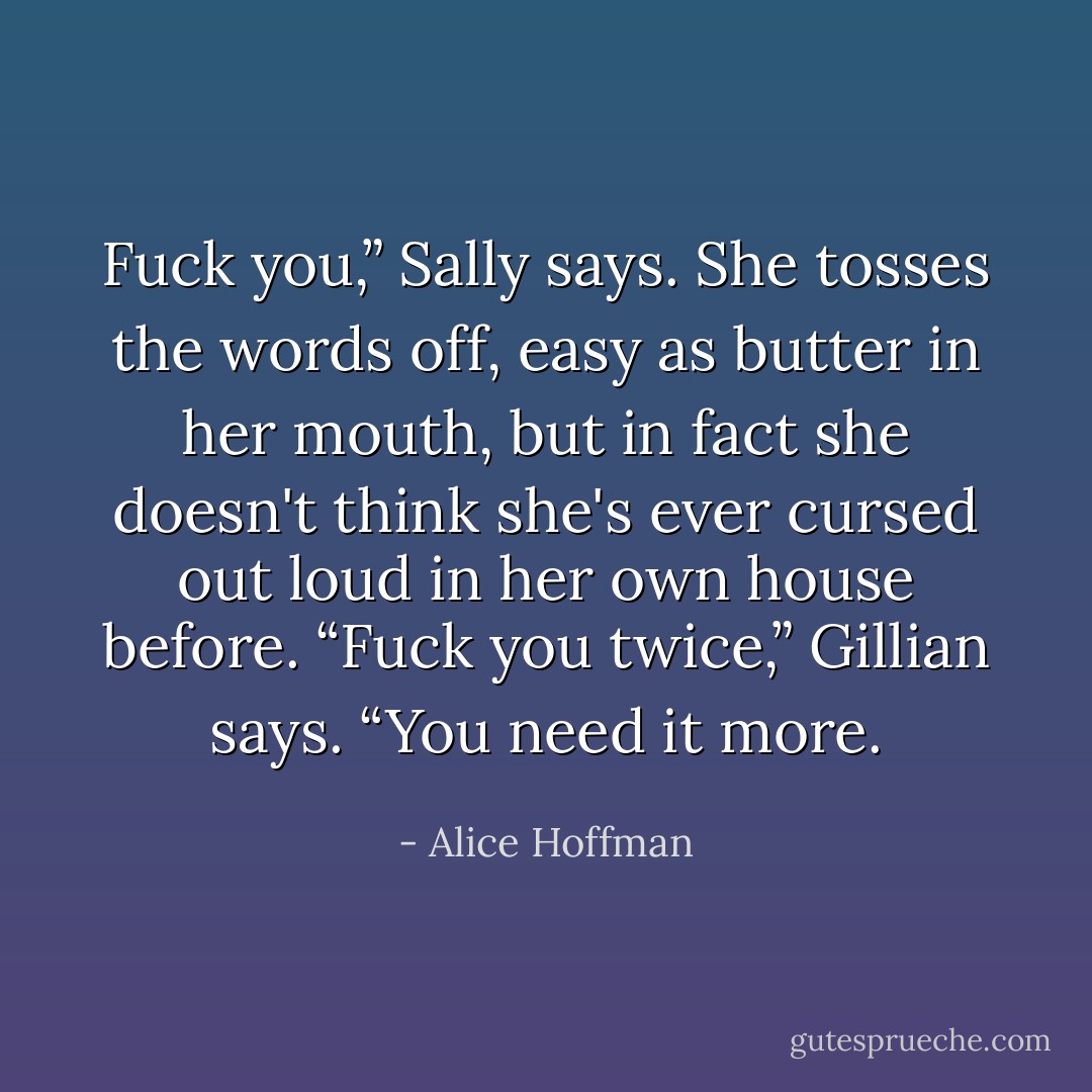 Fuck you,” Sally says. She tosses the words off, easy as butter in her mouth, but in fact she doesn't think she's ever cursed out loud in her own house before.<br />“Fuck you twice,” Gillian says. “You need it more. - Alice Hoffman