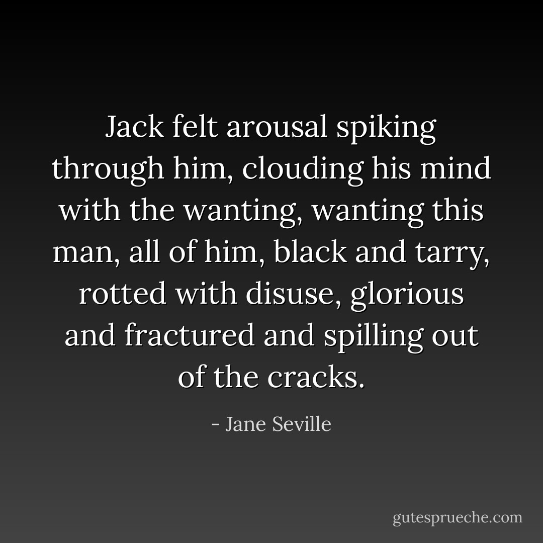 Jack felt arousal spiking through him, clouding his mind with the wanting, wanting this man, all of him, black and tarry, rotted with disuse, glorious and fractured and spilling out of the cracks. - Jane Seville