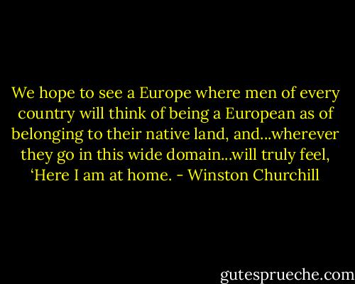 We hope to see a Europe where men of every country will think of being a European as of belonging to their native land, and...wherever they go in this wide domain...will truly feel, ‘Here I am at home. - Winston Churchill