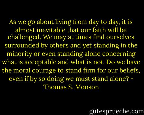 As we go about living from day to day, it is almost inevitable that our faith will be challenged. We may at times find ourselves surrounded by others and yet standing in the minority or even standing alone concerning what is acceptable and what is not. Do we have the moral courage to stand firm for our beliefs, even if by so doing we must stand alone? - Thomas S. Monson