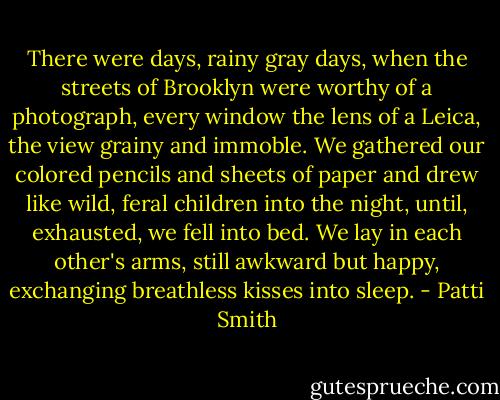 There were days, rainy gray days, when the streets of Brooklyn were worthy of a photograph, every window the lens of a Leica, the view grainy and immoble. We gathered our colored pencils and sheets of paper and drew like wild, feral children into the night, until, exhausted, we fell into bed. We lay in each other's arms, still awkward but happy, exchanging breathless kisses into sleep. - Patti Smith