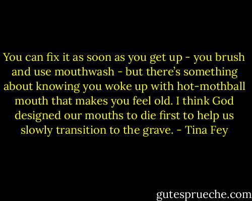 You can fix it as soon as you get up - you brush and use mouthwash - but there’s something about knowing you woke up with hot-mothball mouth that makes you feel old. I think God designed our mouths to die first to help us slowly transition to the grave. - Tina Fey