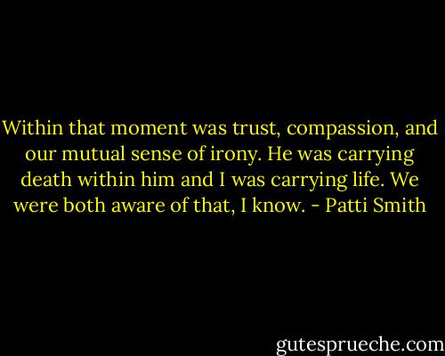 Within that moment was trust, compassion, and our mutual sense of irony. He was carrying death within him and I was carrying life. We were both aware of that, I know. - Patti Smith