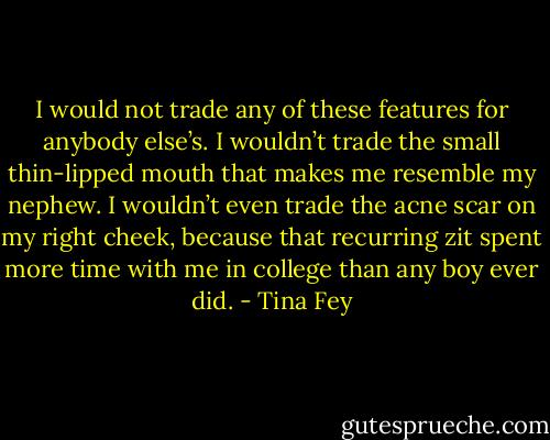 I would not trade any of these features for anybody else’s. I wouldn’t trade the small thin-lipped mouth that makes me resemble my nephew. I wouldn’t even trade the acne scar on my right cheek, because that recurring zit spent more time with me in college than any boy ever did. - Tina Fey