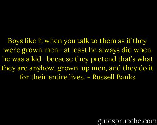 Boys like it when you talk to them as if they were grown men—at least he always did when he was a kid—because they pretend that’s what they are anyhow, grown-up men, and they do it for their entire lives. - Russell Banks