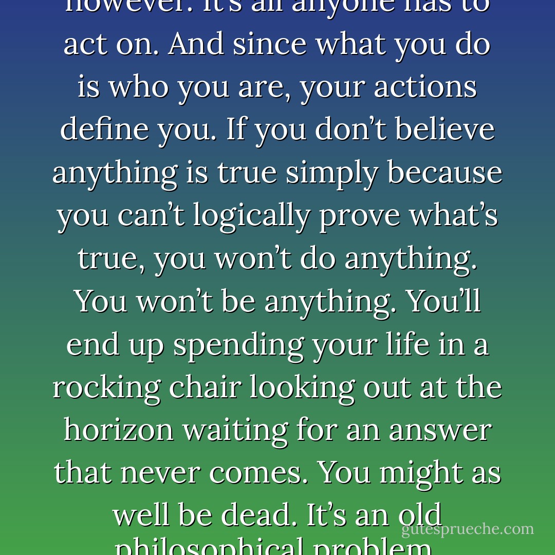 What you believe matters, however. It’s all anyone has to act on. And since what you do is who you are, your actions define you. If you don’t believe anything is true simply because you can’t logically prove what’s true, you won’t do anything. You won’t be anything. You’ll end up spending your life in a rocking chair looking out at the horizon waiting for an answer that never comes. You might as well be dead. It’s an old philosophical problem. - Russell Banks