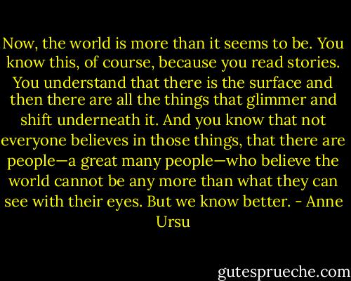 Now, the world is more than it seems to be. You know this, of course, because you read stories. You understand that there is the surface and then there are all the things that glimmer and shift underneath it. And you know that not everyone believes in those things, that there are people—a great many people—who believe the world cannot be any more than what they can see with their eyes. But we know better. - Anne Ursu