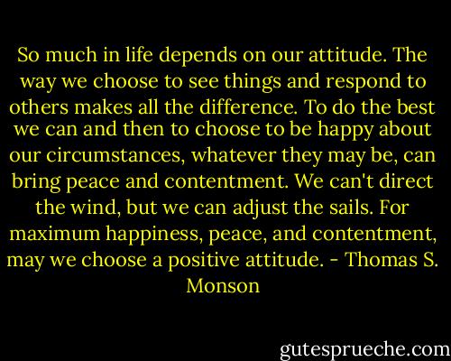 So much in life depends on our attitude. The way we choose to see things and respond to others makes all the difference. To do the best we can and then to choose to be happy about our circumstances, whatever they may be, can bring peace and contentment. We can't direct the wind, but we can adjust the sails. For maximum happiness, peace, and contentment, may we choose a positive attitude. - Thomas S. Monson