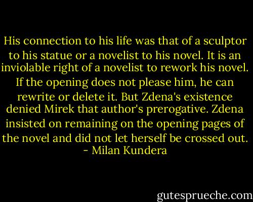 His connection to his life was that of a sculptor to his statue or a novelist to his novel. It is an inviolable right of a novelist to rework his novel. If the opening does not please him, he can rewrite or delete it. But Zdena's existence denied Mirek that author's prerogative. Zdena insisted on remaining on the opening pages of the novel and did not let herself be crossed out. - Milan Kundera