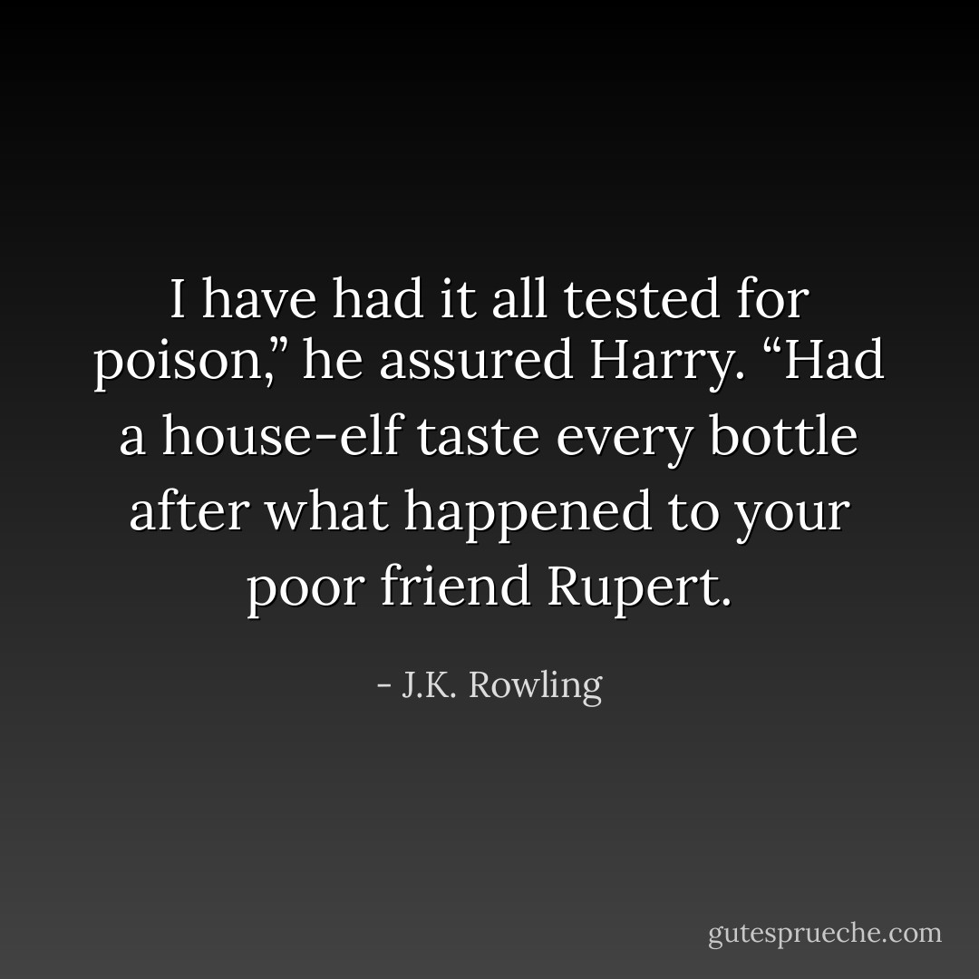 I have had it <i>all</i> tested for poison,” he assured Harry. “Had a house-elf taste every bottle after what happened to your poor friend Rupert. - J.K. Rowling