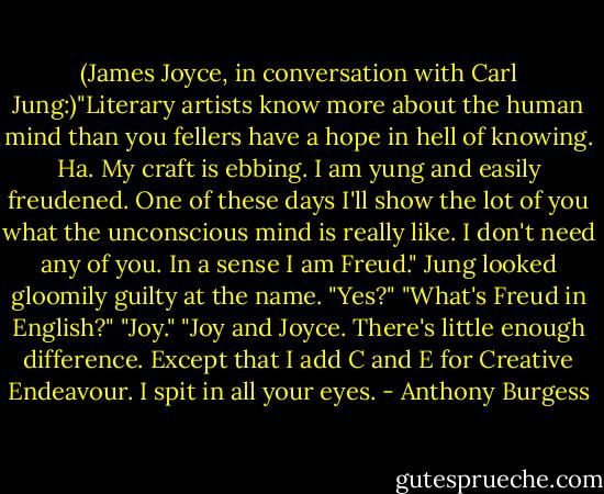 (James Joyce, in conversation with Carl Jung:)"Literary artists know more about the human mind than you fellers have a hope in hell of knowing. Ha. My craft is ebbing. I am yung and easily freudened. One of these days I'll show the lot of you what the unconscious mind is really like. I don't need any of you. In a sense I am Freud."<br />Jung looked gloomily guilty at the name. "Yes?"<br />"What's Freud in English?"<br />"Joy."<br />"Joy and Joyce. There's little enough difference. Except that I add C and E for Creative Endeavour. I spit in all your eyes. - Anthony Burgess