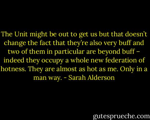 The Unit might be out to get us but that doesn’t change the fact<br />that they’re also very buff and two of them in particular are beyond buff –<br />indeed they occupy a whole new federation of hotness. They are almost as hot as me. Only in a man way. - Sarah Alderson