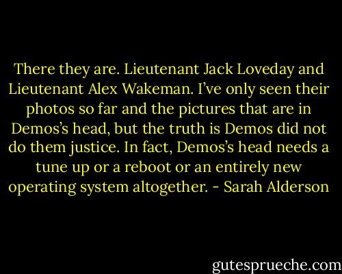 There they are. Lieutenant Jack Loveday and Lieutenant Alex Wakeman. I’ve only seen their photos so far and the pictures that are in Demos’s head, but the truth is Demos did not do them justice. In fact, Demos’s head needs a tune up or a reboot or an entirely new operating system altogether. - Sarah Alderson