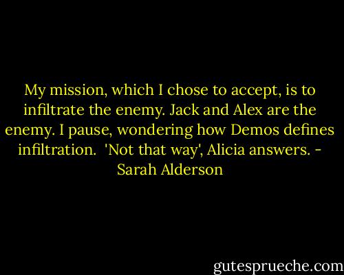 My mission, which I chose to accept, is to infiltrate the enemy. Jack and<br />Alex are the enemy. I pause, wondering how Demos defines infiltration.<br /><br />'Not that way', Alicia answers. - Sarah Alderson