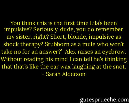 You think this is the first<br />time Lila’s been impulsive? Seriously, dude, you do remember my sister,<br />right? Short, blonde, impulsive as shock therapy? Stubborn as a mule who<br />won’t take no for an answer?’<br /><br />Alex raises an eyebrow. Without reading his mind I can tell he’s thinking<br />that that’s like the ear wax laughing at the snot. - Sarah Alderson