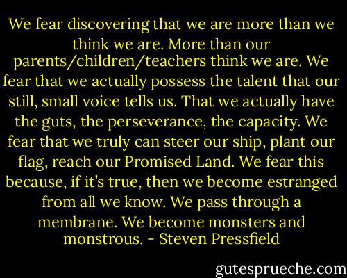 We fear discovering that we are more than we think we are. More than our parents/children/teachers think we are. We fear that we actually possess the talent that our still, small voice tells us. That we actually have the guts, the perseverance, the capacity. We fear that we truly can steer our ship, plant our flag, reach our Promised Land. We fear this because, if it’s true, then we become estranged from all we know. We pass through a membrane. We become monsters and monstrous. - Steven Pressfield