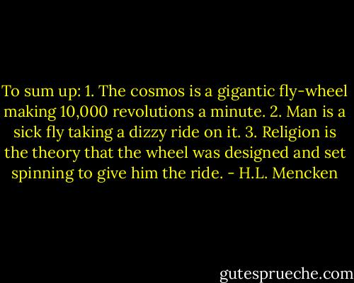 To sum up: 1. The cosmos is a gigantic fly-wheel making 10,000 revolutions a minute. 2. Man is a sick fly taking a dizzy ride on it. 3. Religion is the theory that the wheel was designed and set spinning to give him the ride. - H.L. Mencken