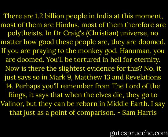 There are 1.2 billion people in India at this moment, most of them are Hindus, most of them therefore are polytheists. In Dr Craig's (Christian) universe, no matter how good these people are, they are doomed. If you are praying to the monkey god, Hanuman, you are doomed. You'll be tortured in hell for eternity. Now is there the slightest evidence for this? No, it just says so in Mark 9, Matthew 13 and Revelations 14. Perhaps you'll remember from The Lord of the Rings, it says that when the elves die, they go to Valinor, but they can be reborn in Middle Earth. I say that just as a point of comparison. - Sam Harris