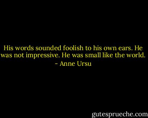His words sounded foolish to his own ears. He was not impressive. He was small like the world. - Anne Ursu